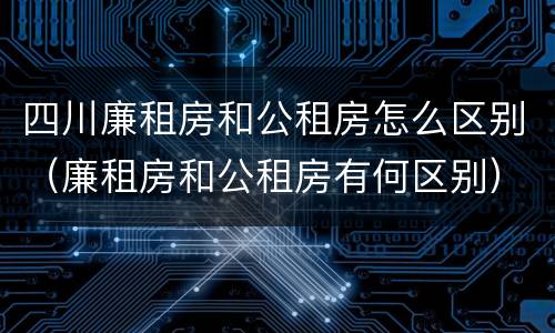 四川廉租房和公租房怎么区别（廉租房和公租房有何区别）