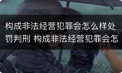 构成非法经营犯罪会怎么样处罚判刑 构成非法经营犯罪会怎么样处罚判刑吗