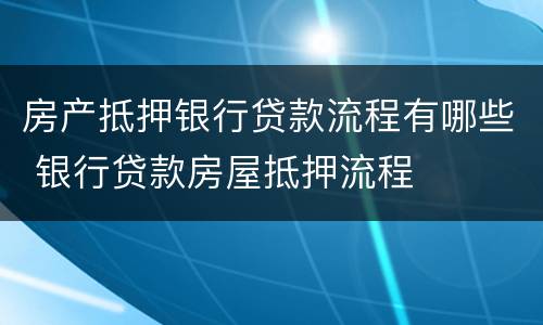房产抵押银行贷款流程有哪些 银行贷款房屋抵押流程
