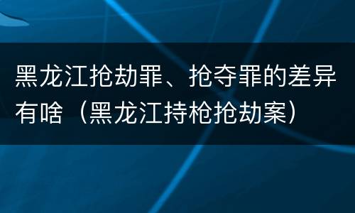 黑龙江抢劫罪、抢夺罪的差异有啥（黑龙江持枪抢劫案）