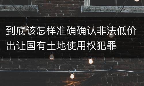 到底该怎样准确确认非法低价出让国有土地使用权犯罪