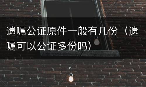 遗嘱公证原件一般有几份（遗嘱可以公证多份吗）