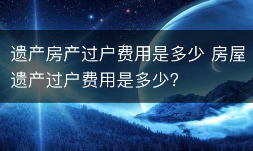 遗产房产过户费用是多少 房屋遗产过户费用是多少?