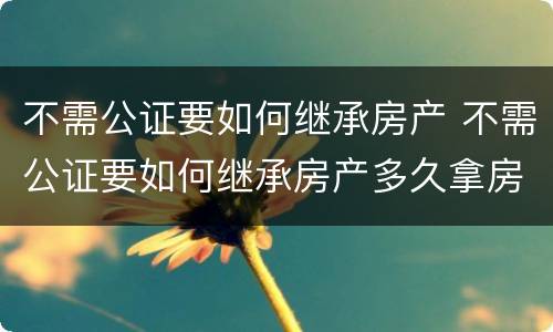 不需公证要如何继承房产 不需公证要如何继承房产多久拿房产证
