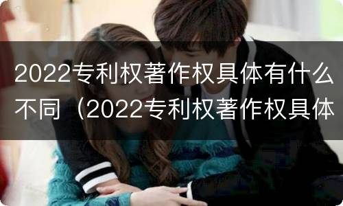 2022专利权著作权具体有什么不同（2022专利权著作权具体有什么不同呢）