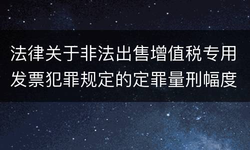 法律关于非法出售增值税专用发票犯罪规定的定罪量刑幅度是多少