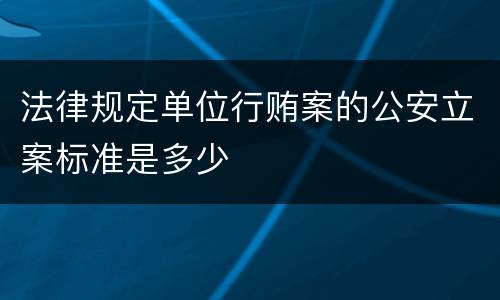 法律规定单位行贿案的公安立案标准是多少