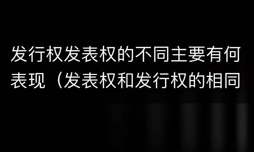 发行权发表权的不同主要有何表现（发表权和发行权的相同点）