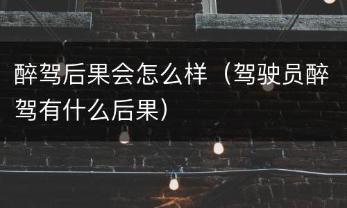 醉驾后果会怎么样（驾驶员醉驾有什么后果）