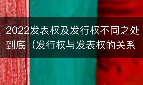 2022发表权及发行权不同之处到底（发行权与发表权的关系）