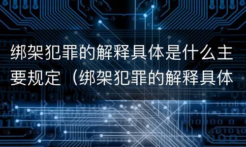 绑架犯罪的解释具体是什么主要规定（绑架犯罪的解释具体是什么主要规定）