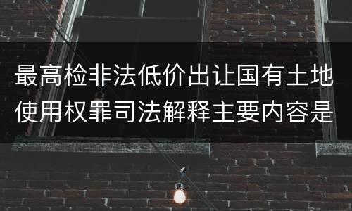 最高检非法低价出让国有土地使用权罪司法解释主要内容是什么