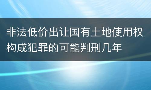 非法低价出让国有土地使用权构成犯罪的可能判刑几年
