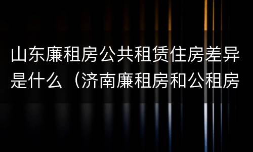 山东廉租房公共租赁住房差异是什么（济南廉租房和公租房的区别）