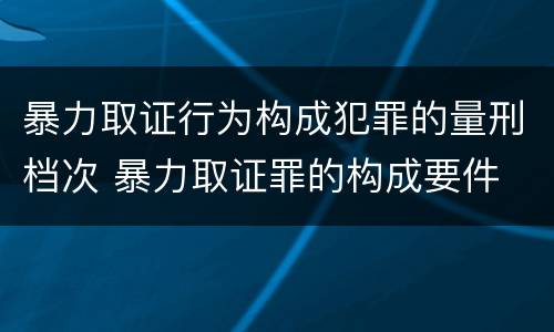 暴力取证行为构成犯罪的量刑档次 暴力取证罪的构成要件