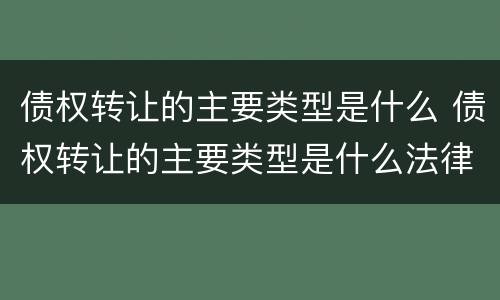债权转让的主要类型是什么 债权转让的主要类型是什么法律
