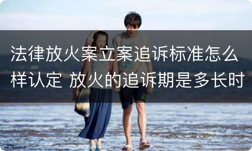 法律放火案立案追诉标准怎么样认定 放火的追诉期是多长时间