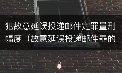 犯故意延误投递邮件定罪量刑幅度（故意延误投递邮件罪的立案标准）