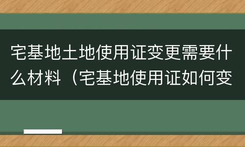 宅基地土地使用证变更需要什么材料（宅基地使用证如何变更）