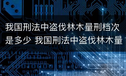 我国刑法中盗伐林木量刑档次是多少 我国刑法中盗伐林木量刑档次是多少级