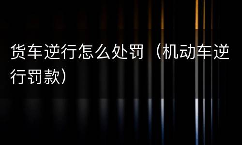 货车逆行怎么处罚（机动车逆行罚款）