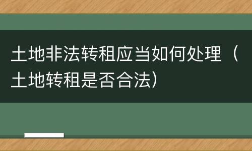 土地非法转租应当如何处理（土地转租是否合法）