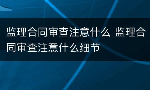 监理合同审查注意什么 监理合同审查注意什么细节