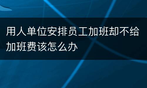 用人单位安排员工加班却不给加班费该怎么办