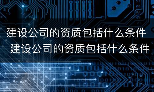 建设公司的资质包括什么条件 建设公司的资质包括什么条件的项目