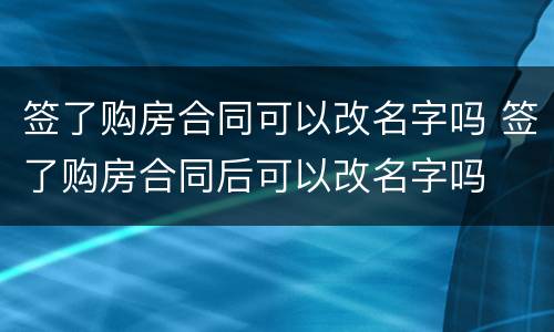 签了购房合同可以改名字吗 签了购房合同后可以改名字吗
