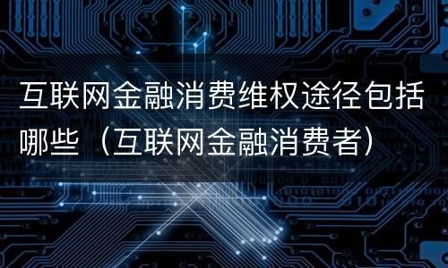 互联网金融消费维权途径包括哪些（互联网金融消费者）