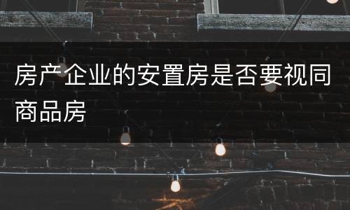 房产企业的安置房是否要视同商品房