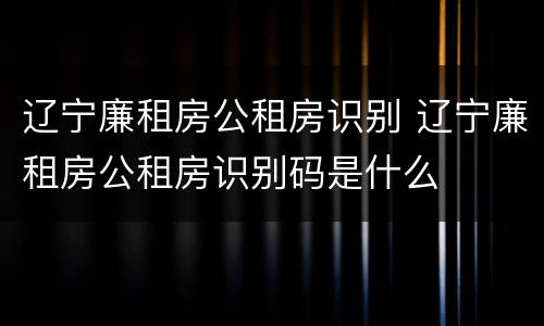 辽宁廉租房公租房识别 辽宁廉租房公租房识别码是什么