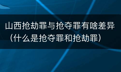 山西抢劫罪与抢夺罪有啥差异（什么是抢夺罪和抢劫罪）