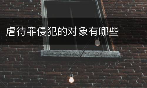虐待罪侵犯的对象有哪些