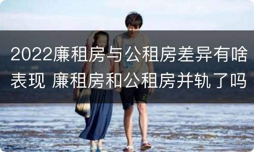 2022廉租房与公租房差异有啥表现 廉租房和公租房并轨了吗