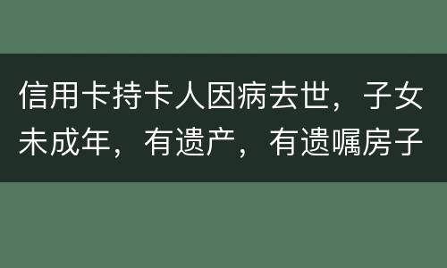 信用卡持卡人因病去世，子女未成年，有遗产，有遗嘱房子绐子女，子女要还欠款吗