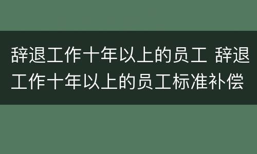 辞退工作十年以上的员工 辞退工作十年以上的员工标准补偿