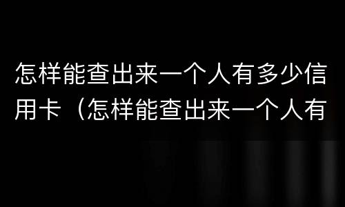 怎样能查出来一个人有多少信用卡（怎样能查出来一个人有多少信用卡额度）