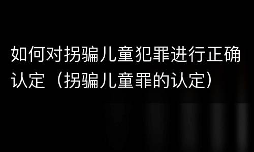 如何对拐骗儿童犯罪进行正确认定（拐骗儿童罪的认定）