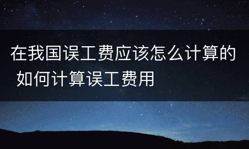 在我国误工费应该怎么计算的 如何计算误工费用