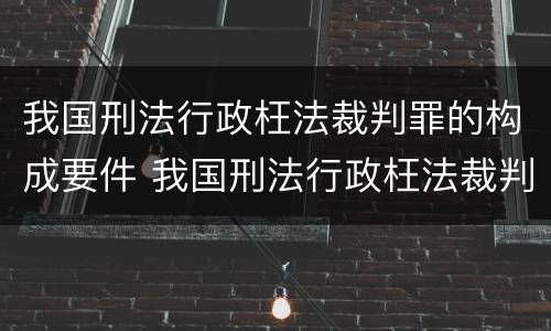 我国刑法行政枉法裁判罪的构成要件 我国刑法行政枉法裁判罪的构成要件是