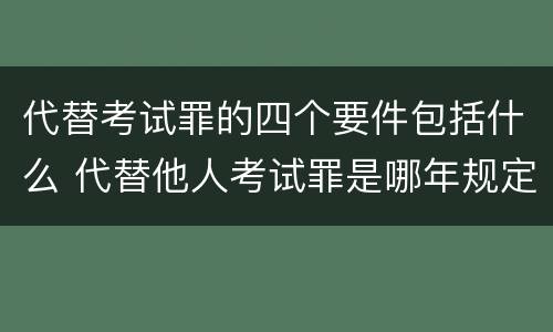 代替考试罪的四个要件包括什么 代替他人考试罪是哪年规定