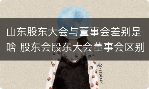 山东股东大会与董事会差别是啥 股东会股东大会董事会区别