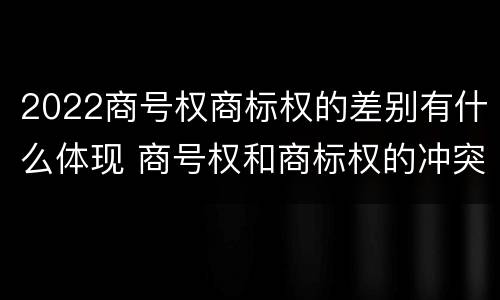 2022商号权商标权的差别有什么体现 商号权和商标权的冲突和解决