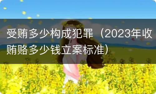 受贿多少构成犯罪（2023年收贿赂多少钱立案标准）