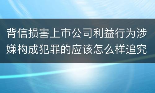 背信损害上市公司利益行为涉嫌构成犯罪的应该怎么样追究刑事责任