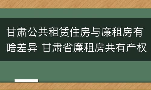 甘肃公共租赁住房与廉租房有啥差异 甘肃省廉租房共有产权管理办法