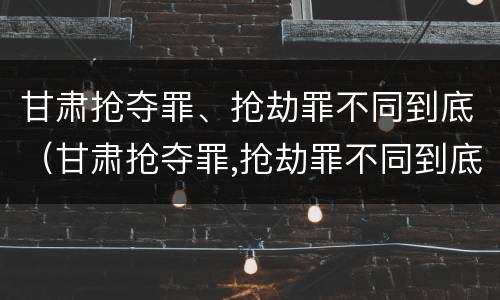 甘肃抢夺罪、抢劫罪不同到底（甘肃抢夺罪,抢劫罪不同到底判几年）