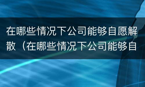 在哪些情况下公司能够自愿解散（在哪些情况下公司能够自愿解散员工）